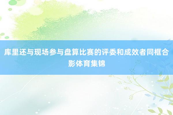 库里还与现场参与盘算比赛的评委和成效者同框合影体育集锦