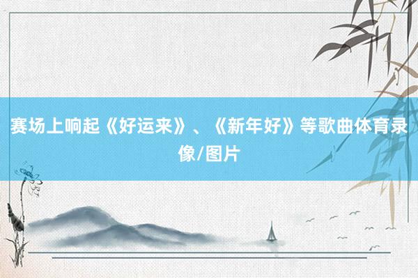 赛场上响起《好运来》、《新年好》等歌曲体育录像/图片