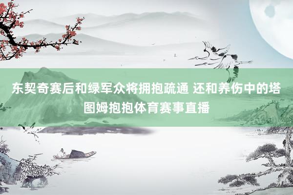 东契奇赛后和绿军众将拥抱疏通 还和养伤中的塔图姆抱抱体育赛事直播