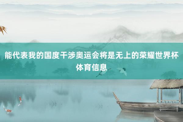 能代表我的国度干涉奥运会将是无上的荣耀世界杯体育信息