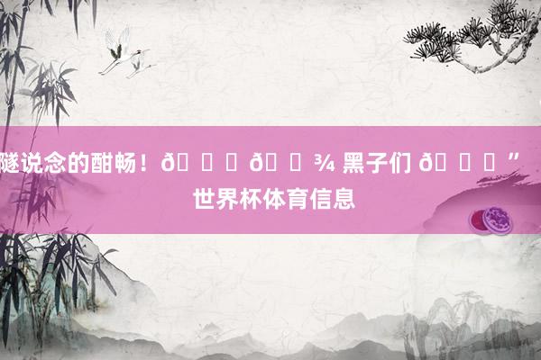 隧说念的酣畅！👋🏾 黑子们 😁”    世界杯体育信息