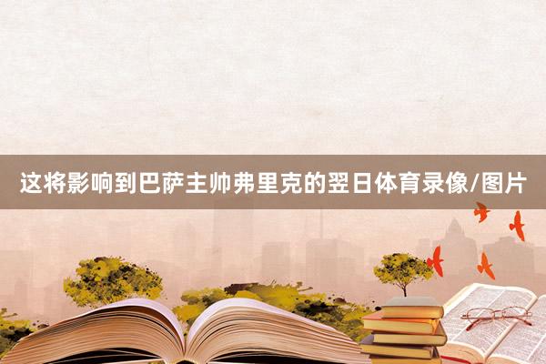 这将影响到巴萨主帅弗里克的翌日体育录像/图片