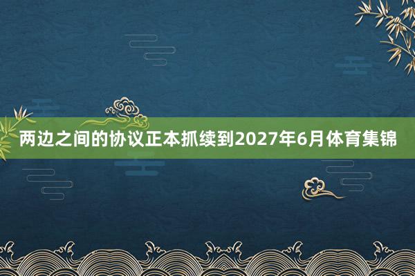 两边之间的协议正本抓续到2027年6月体育集锦