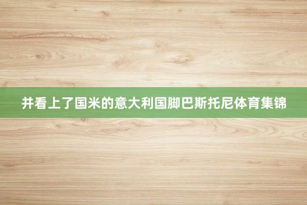 并看上了国米的意大利国脚巴斯托尼体育集锦