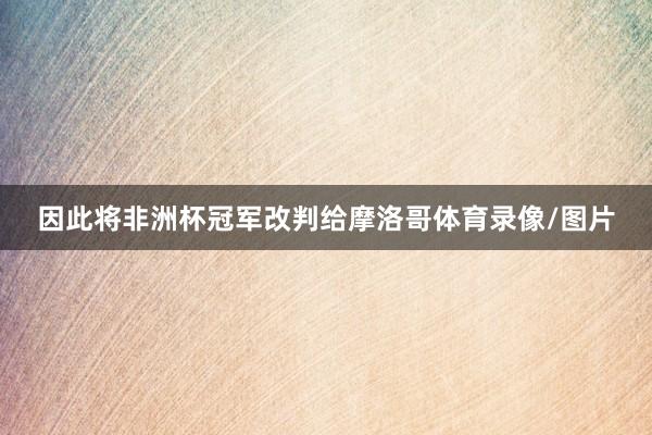因此将非洲杯冠军改判给摩洛哥体育录像/图片