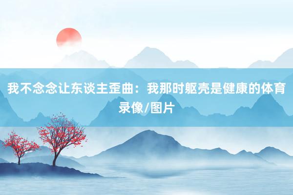 我不念念让东谈主歪曲：我那时躯壳是健康的体育录像/图片