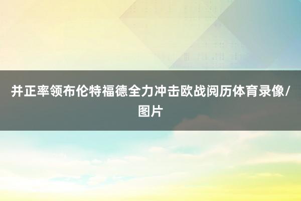 并正率领布伦特福德全力冲击欧战阅历体育录像/图片