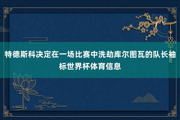 特德斯科决定在一场比赛中洗劫库尔图瓦的队长袖标世界杯体育信息
