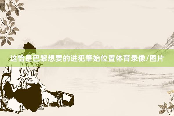 这恰是巴黎想要的进犯肇始位置体育录像/图片