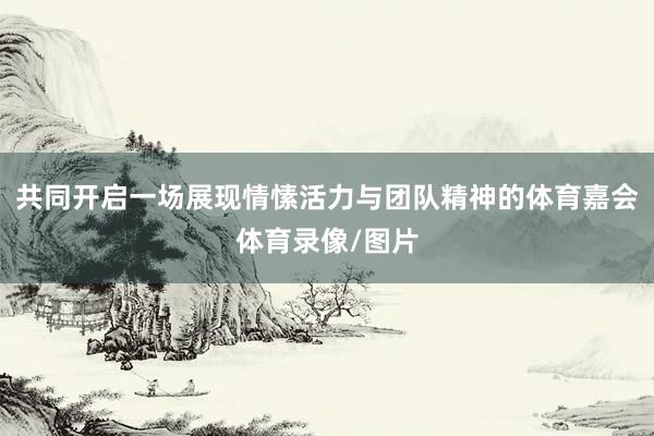 共同开启一场展现情愫活力与团队精神的体育嘉会体育录像/图片