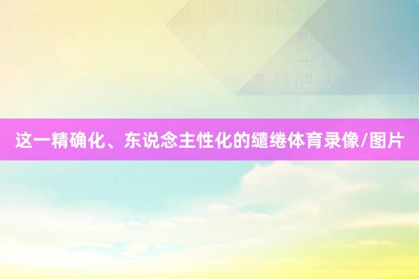 这一精确化、东说念主性化的缱绻体育录像/图片