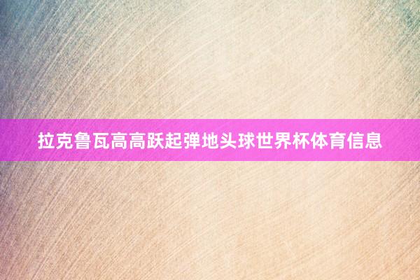 拉克鲁瓦高高跃起弹地头球世界杯体育信息