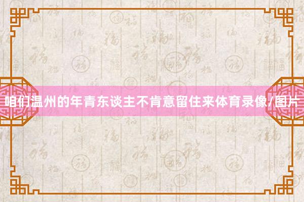 咱们温州的年青东谈主不肯意留住来体育录像/图片