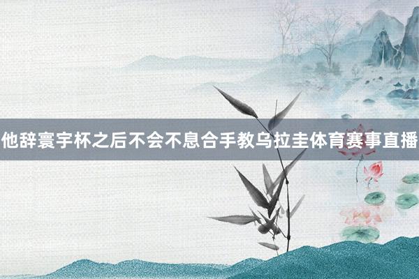 他辞寰宇杯之后不会不息合手教乌拉圭体育赛事直播