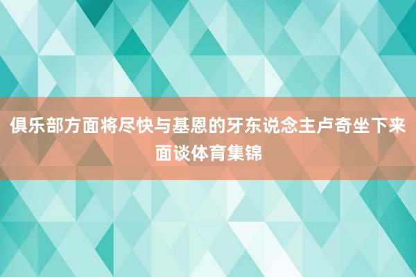 俱乐部方面将尽快与基恩的牙东说念主卢奇坐下来面谈体育集锦