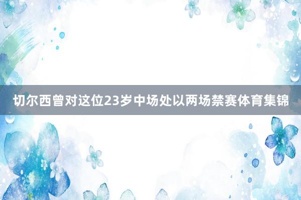 切尔西曾对这位23岁中场处以两场禁赛体育集锦