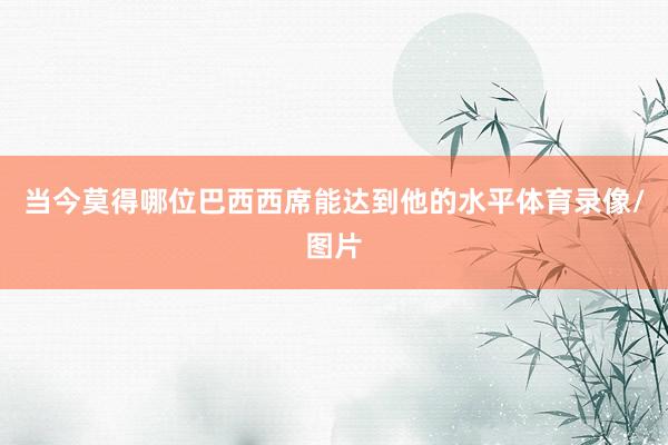 当今莫得哪位巴西西席能达到他的水平体育录像/图片